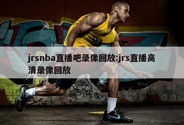 jrsnba直播吧录像回放:jrs直播高清录像回放