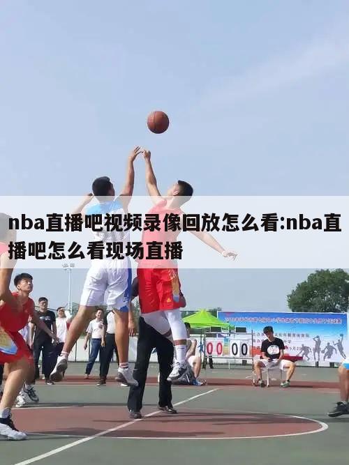 nba直播吧视频录像回放怎么看:nba直播吧怎么看现场直播